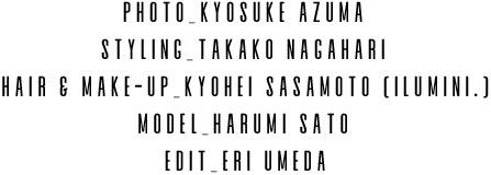 PHOTO_KYOSUKE AZUMA / STYLING_TAKAKO NAGAHARI / HAIR & MAKE-UP_KYOHEI SASAMOTO (ILUMINI.) / MODEL_HARUMI SATO / EDIT_ERI UMEDA