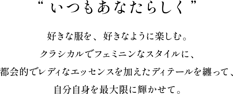 “いつもあなたらしく” 好きな服を、好きなように楽しむ。クラシカルでフェミニンなスタイルに、都会的でレディなエッセンスを加えたディテールを纏って、自分自身を最大限に輝かせて。